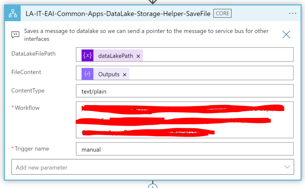 LA-IT-EAl-Common-Apps-DataLake-Storage-Helper-SaveFile 
Saves a message to datalake so we can send a pointer to the message to service bus for other 
x 
interfaces 
Data LakeFiIePath 
Filecontent 
ContentType 
Workflow 
Trigger name 
Add new parameter 
dataLakePath x 
Outputs x 
text/plain 
manual 